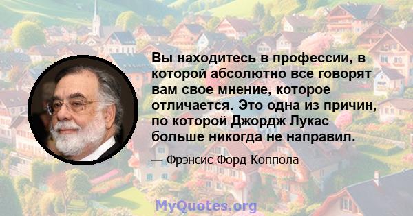 Вы находитесь в профессии, в которой абсолютно все говорят вам свое мнение, которое отличается. Это одна из причин, по которой Джордж Лукас больше никогда не направил.