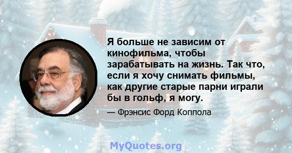 Я больше не зависим от кинофильма, чтобы зарабатывать на жизнь. Так что, если я хочу снимать фильмы, как другие старые парни играли бы в гольф, я могу.