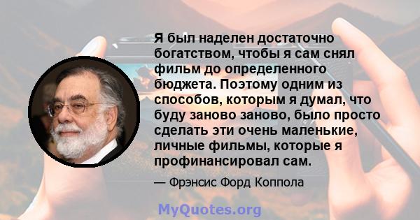 Я был наделен достаточно богатством, чтобы я сам снял фильм до определенного бюджета. Поэтому одним из способов, которым я думал, что буду заново заново, было просто сделать эти очень маленькие, личные фильмы, которые я 