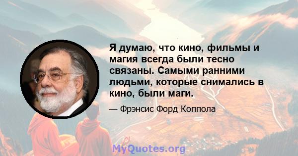 Я думаю, что кино, фильмы и магия всегда были тесно связаны. Самыми ранними людьми, которые снимались в кино, были маги.