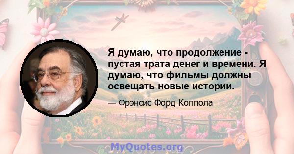 Я думаю, что продолжение - пустая трата денег и времени. Я думаю, что фильмы должны освещать новые истории.