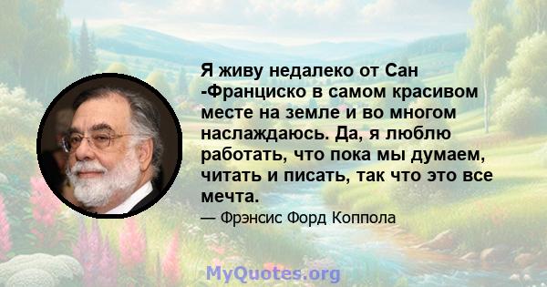 Я живу недалеко от Сан -Франциско в самом красивом месте на земле и во многом наслаждаюсь. Да, я люблю работать, что пока мы думаем, читать и писать, так что это все мечта.