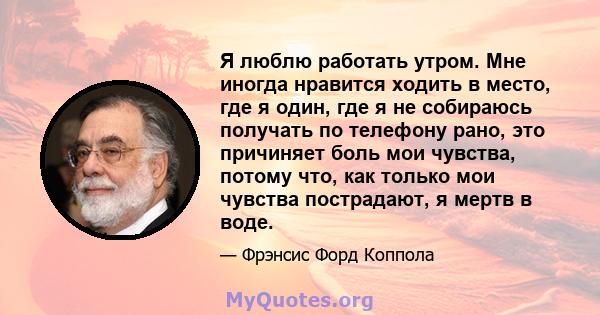 Я люблю работать утром. Мне иногда нравится ходить в место, где я один, где я не собираюсь получать по телефону рано, это причиняет боль мои чувства, потому что, как только мои чувства пострадают, я мертв в воде.