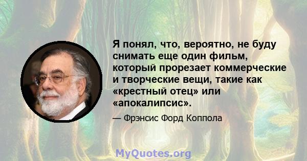 Я понял, что, вероятно, не буду снимать еще один фильм, который прорезает коммерческие и творческие вещи, такие как «крестный отец» или «апокалипсис».