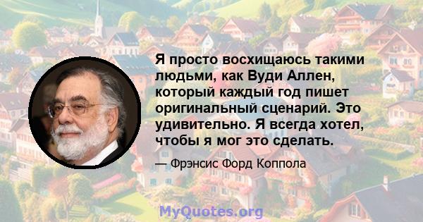 Я просто восхищаюсь такими людьми, как Вуди Аллен, который каждый год пишет оригинальный сценарий. Это удивительно. Я всегда хотел, чтобы я мог это сделать.