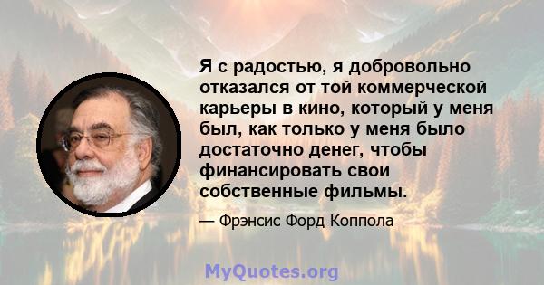 Я с радостью, я добровольно отказался от той коммерческой карьеры в кино, который у меня был, как только у меня было достаточно денег, чтобы финансировать свои собственные фильмы.