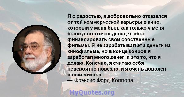 Я с радостью, я добровольно отказался от той коммерческой карьеры в кино, который у меня был, как только у меня было достаточно денег, чтобы финансировать свои собственные фильмы. Я не зарабатывал эти деньги из