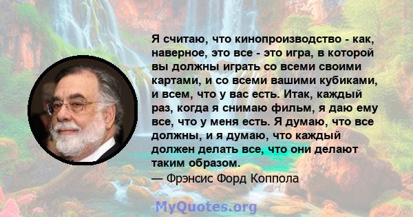 Я считаю, что кинопроизводство - как, наверное, это все - это игра, в которой вы должны играть со всеми своими картами, и со всеми вашими кубиками, и всем, что у вас есть. Итак, каждый раз, когда я снимаю фильм, я даю