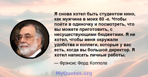 Я снова хотел быть студентом кино, как мужчина в моих 60 -х. Чтобы пойти в одиночку и посмотреть, что вы можете приготовить, с несуществующими бюджетами. Я не хотел, чтобы меня окружали удобства и коллеги, которые у вас 