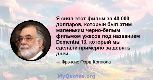 Я снял этот фильм за 40 000 долларов, который был этим маленьким черно-белым фильмом ужасов под названием Dementia 13, который мы сделали примерно за девять дней.