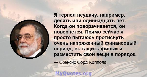 Я терпел неудачу, например, десять или одиннадцать лет. Когда он поворачивается, он повернется. Прямо сейчас я просто пытаюсь протиснуть очень напряженный финансовый период, вытащить фильм и разместить свои вещи в