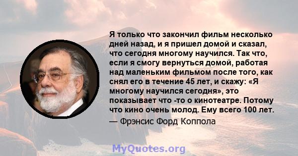 Я только что закончил фильм несколько дней назад, и я пришел домой и сказал, что сегодня многому научился. Так что, если я смогу вернуться домой, работая над маленьким фильмом после того, как снял его в течение 45 лет,