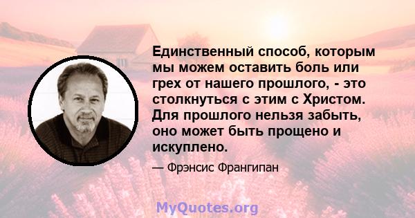 Единственный способ, которым мы можем оставить боль или грех от нашего прошлого, - это столкнуться с этим с Христом. Для прошлого нельзя забыть, оно может быть прощено и искуплено.