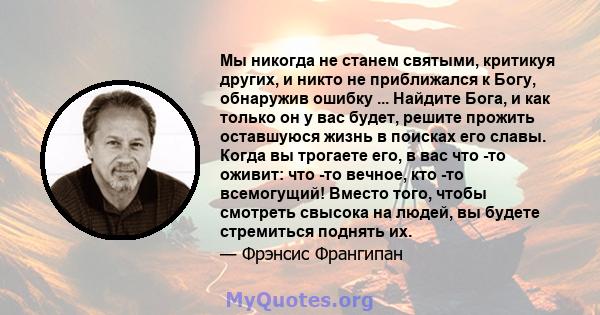 Мы никогда не станем святыми, критикуя других, и никто не приближался к Богу, обнаружив ошибку ... Найдите Бога, и как только он у вас будет, решите прожить оставшуюся жизнь в поисках его славы. Когда вы трогаете его, в 