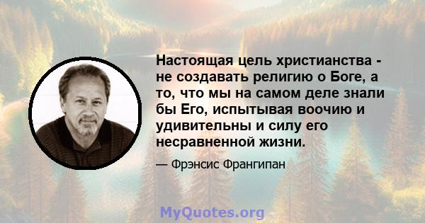 Настоящая цель христианства - не создавать религию о Боге, а то, что мы на самом деле знали бы Его, испытывая воочию и удивительны и силу его несравненной жизни.