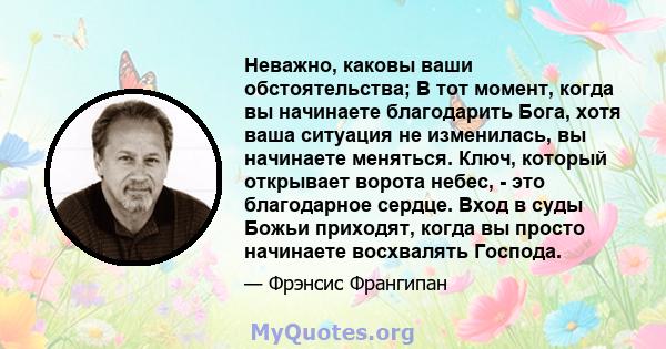 Неважно, каковы ваши обстоятельства; В тот момент, когда вы начинаете благодарить Бога, хотя ваша ситуация не изменилась, вы начинаете меняться. Ключ, который открывает ворота небес, - это благодарное сердце. Вход в