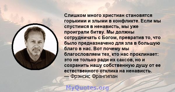 Слишком много христиан становятся горькими и злыми в конфликте. Если мы спустимся в ненависть, мы уже проиграли битву. Мы должны сотрудничать с Богом, превратив то, что было предназначено для зла в большую благо в нас.