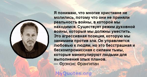 Я понимаю, что многие христиане не молились, потому что они не приняли реальность войны, в которой мы находимся. Существует режим духовной войны, который мы должны уместить. Это агрессивная позиция, которую мы занимаем