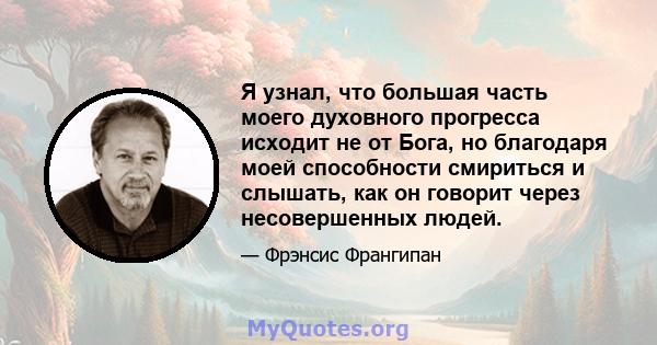 Я узнал, что большая часть моего духовного прогресса исходит не от Бога, но благодаря моей способности смириться и слышать, как он говорит через несовершенных людей.