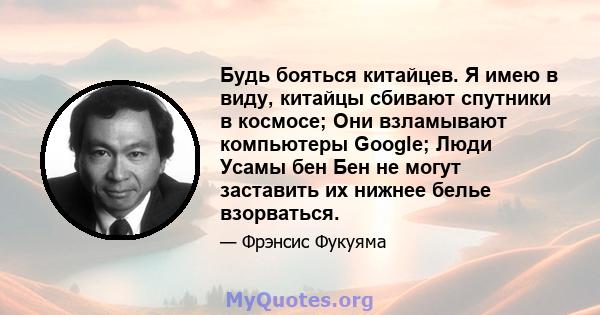 Будь бояться китайцев. Я имею в виду, китайцы сбивают спутники в космосе; Они взламывают компьютеры Google; Люди Усамы бен Бен не могут заставить их нижнее белье взорваться.