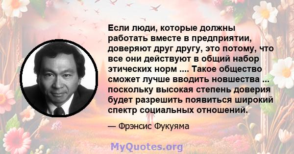 Если люди, которые должны работать вместе в предприятии, доверяют друг другу, это потому, что все они действуют в общий набор этических норм .... Такое общество сможет лучше вводить новшества ... поскольку высокая