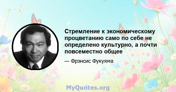 Стремление к экономическому процветанию само по себе не определено культурно, а почти повсеместно общее