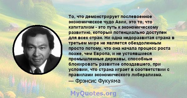 То, что демонстрирует послевоенное экономическое чудо Азии, это то, что капитализм - это путь к экономическому развитию, который потенциально доступен для всех стран. Ни одна недоразвитая страна в третьем мире не