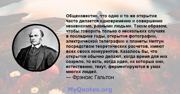 Общеизвестно, что одно и то же открытие часто делается одновременно и совершенно независимо, разными людьми. Таким образом, чтобы говорить только о нескольких случаях в последние годы, открытия фотографии, электрической 