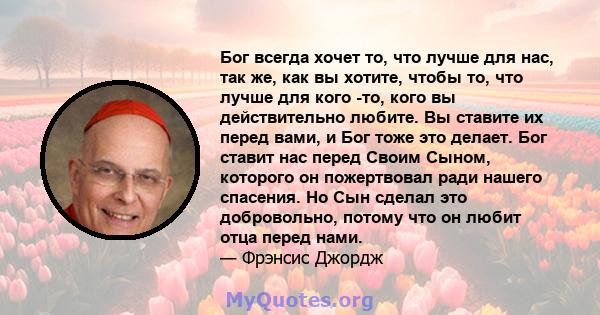 Бог всегда хочет то, что лучше для нас, так же, как вы хотите, чтобы то, что лучше для кого -то, кого вы действительно любите. Вы ставите их перед вами, и Бог тоже это делает. Бог ставит нас перед Своим Сыном, которого