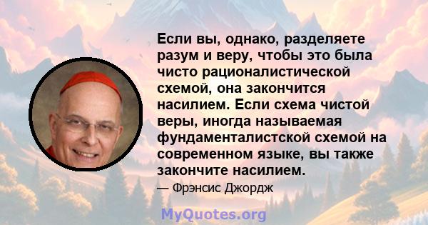 Если вы, однако, разделяете разум и веру, чтобы это была чисто рационалистической схемой, она закончится насилием. Если схема чистой веры, иногда называемая фундаменталистской схемой на современном языке, вы также