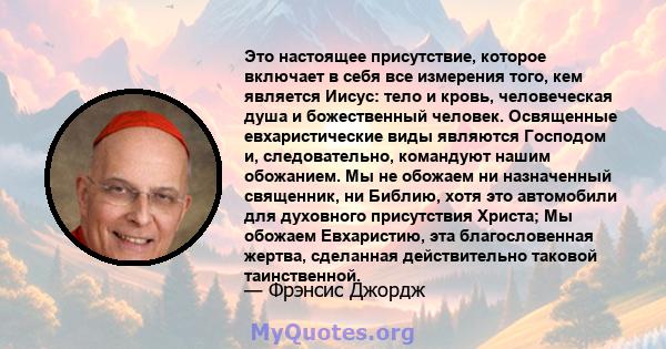 Это настоящее присутствие, которое включает в себя все измерения того, кем является Иисус: тело и кровь, человеческая душа и божественный человек. Освященные евхаристические виды являются Господом и, следовательно,