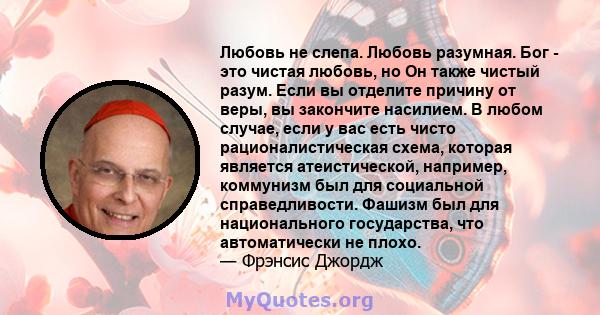 Любовь не слепа. Любовь разумная. Бог - это чистая любовь, но Он также чистый разум. Если вы отделите причину от веры, вы закончите насилием. В любом случае, если у вас есть чисто рационалистическая схема, которая