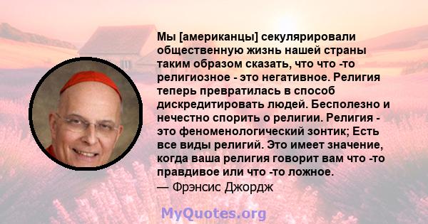 Мы [американцы] секулярировали общественную жизнь нашей страны таким образом сказать, что что -то религиозное - это негативное. Религия теперь превратилась в способ дискредитировать людей. Бесполезно и нечестно спорить