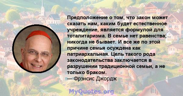 Предположение о том, что закон может сказать нам, каким будет естественное учреждение, является формулой для тоталитаризма. В семье нет равенства; никогда не бывает. И все же по этой причине семья осуждена как