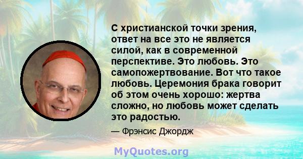 С христианской точки зрения, ответ на все это не является силой, как в современной перспективе. Это любовь. Это самопожертвование. Вот что такое любовь. Церемония брака говорит об этом очень хорошо: жертва сложно, но