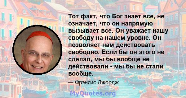 Тот факт, что Бог знает все, не означает, что он напрямую вызывает все. Он уважает нашу свободу на нашем уровне. Он позволяет нам действовать свободно. Если бы он этого не сделал, мы бы вообще не действовали - мы бы не