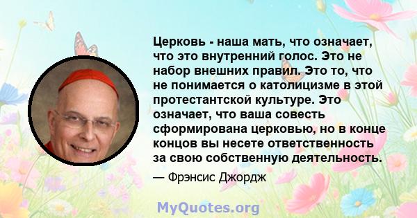 Церковь - наша мать, что означает, что это внутренний голос. Это не набор внешних правил. Это то, что не понимается о католицизме в этой протестантской культуре. Это означает, что ваша совесть сформирована церковью, но