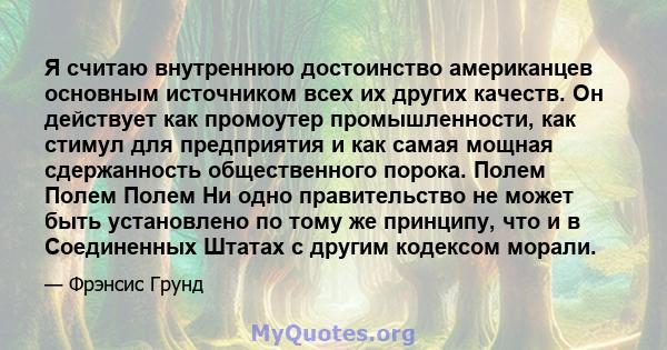 Я считаю внутреннюю достоинство американцев основным источником всех их других качеств. Он действует как промоутер промышленности, как стимул для предприятия и как самая мощная сдержанность общественного порока. Полем