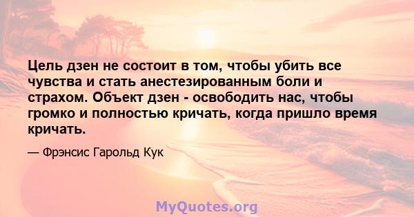 Цель дзен не состоит в том, чтобы убить все чувства и стать анестезированным боли и страхом. Объект дзен - освободить нас, чтобы громко и полностью кричать, когда пришло время кричать.