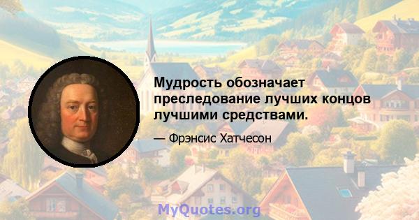 Мудрость обозначает преследование лучших концов лучшими средствами.