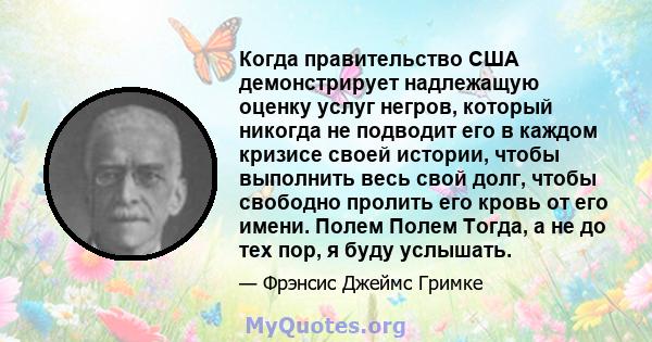 Когда правительство США демонстрирует надлежащую оценку услуг негров, который никогда не подводит его в каждом кризисе своей истории, чтобы выполнить весь свой долг, чтобы свободно пролить его кровь от его имени. Полем