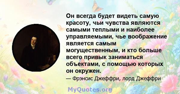 Он всегда будет видеть самую красоту, чьи чувства являются самыми теплыми и наиболее управляемыми, чье воображение является самым могущественным, и кто больше всего привык заниматься объектами, с помощью которых он