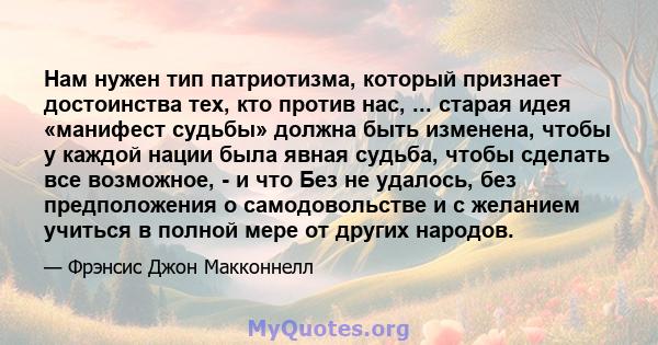 Нам нужен тип патриотизма, который признает достоинства тех, кто против нас, ... старая идея «манифест судьбы» должна быть изменена, чтобы у каждой нации была явная судьба, чтобы сделать все возможное, - и что Без не