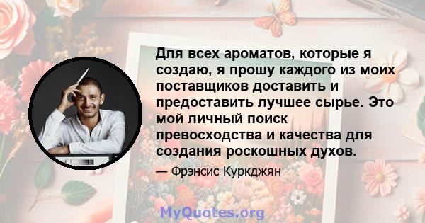 Для всех ароматов, которые я создаю, я прошу каждого из моих поставщиков доставить и предоставить лучшее сырье. Это мой личный поиск превосходства и качества для создания роскошных духов.