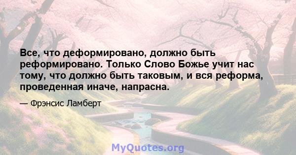 Все, что деформировано, должно быть реформировано. Только Слово Божье учит нас тому, что должно быть таковым, и вся реформа, проведенная иначе, напрасна.