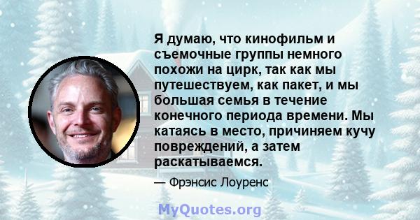 Я думаю, что кинофильм и съемочные группы немного похожи на цирк, так как мы путешествуем, как пакет, и мы большая семья в течение конечного периода времени. Мы катаясь в место, причиняем кучу повреждений, а затем