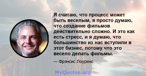 Я считаю, что процесс может быть веселым, я просто думаю, что создание фильмов действительно сложно. И это как есть стресс, и я думаю, что большинство из нас вступили в этот бизнес, потому что это весело делать фильмы.