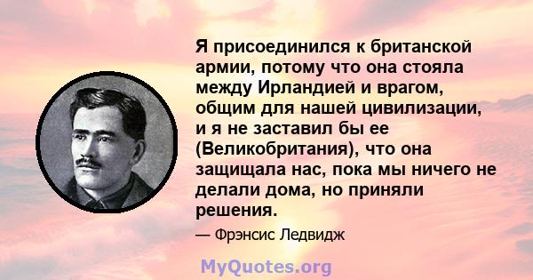 Я присоединился к британской армии, потому что она стояла между Ирландией и врагом, общим для нашей цивилизации, и я не заставил бы ее (Великобритания), что она защищала нас, пока мы ничего не делали дома, но приняли