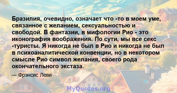 Бразилия, очевидно, означает что -то в моем уме, связанное с желанием, сексуальностью и свободой. В фантазии, в мифологии Рио - это иконография воображения. По сути, мы все секс -туристы. Я никогда не был в Рио и