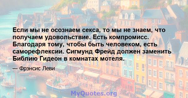 Если мы не осознаем секса, то мы не знаем, что получаем удовольствие. Есть компромисс. Благодаря тому, чтобы быть человеком, есть саморефлексии. Сигмунд Фрейд должен заменить Библию Гидеон в комнатах мотеля.